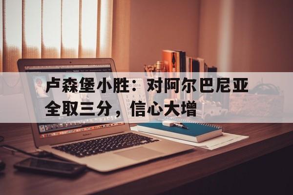 卢森堡小胜：对阿尔巴尼亚全取三分，信心大增的简单介绍